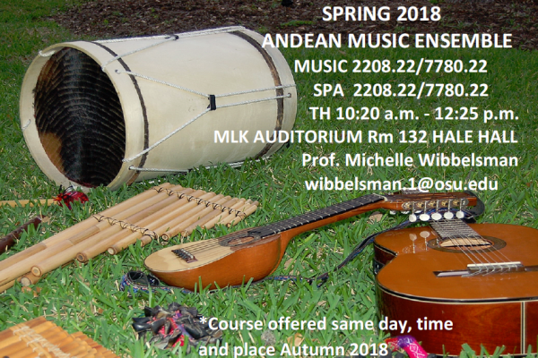 "Spring 2018 Andean Music Ensemble MUSIC 2208.22/7780.22; SPA 2208.22/7780.22; Th 10:20am-12:25pm. MLK Auditorium Rm 132 Hale Hall. Prof. Michelle Wibbelsman, wibbelsman.1@osu.edu; Course offered same day, time and place Autumn 2018